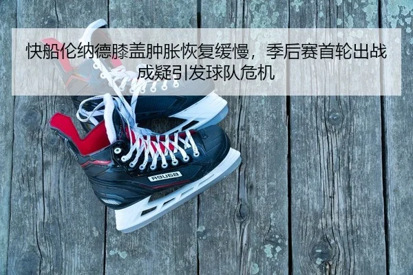 快船伦纳德膝盖肿胀恢复缓慢，季后赛首轮出战成疑引发球队危机