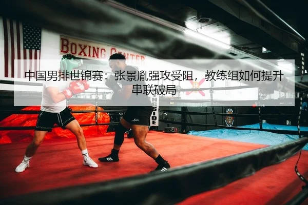 中国男排世锦赛：张景胤强攻受阻，教练组如何提升串联破局